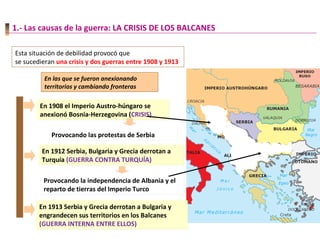 1.- Las causas de la guerra: LA CRISIS DE LOS BALCANES
Esta situación de debilidad provocó que
se sucedieran una crisis y dos guerras entre 1908 y 1913
En 1908 el Imperio Austro-húngaro se
anexionó Bosnia-Herzegovina (CRISIS)
En 1908 el Imperio Austro-húngaro se
anexionó Bosnia-Herzegovina (CRISIS)
Provocando las protestas de SerbiaProvocando las protestas de Serbia
En 1912 Serbia, Bulgaria y Grecia derrotan a
Turquía (GUERRA CONTRA TURQUÍA)
En 1912 Serbia, Bulgaria y Grecia derrotan a
Turquía (GUERRA CONTRA TURQUÍA)
Provocando la independencia de Albania y el
reparto de tierras del Imperio Turco
Provocando la independencia de Albania y el
reparto de tierras del Imperio Turco
En 1913 Serbia y Grecia derrotan a Bulgaria y
engrandecen sus territorios en los Balcanes
(GUERRA INTERNA ENTRE ELLOS)
En 1913 Serbia y Grecia derrotan a Bulgaria y
engrandecen sus territorios en los Balcanes
(GUERRA INTERNA ENTRE ELLOS)
En las que se fueron anexionando
territorios y cambiando fronteras
En las que se fueron anexionando
territorios y cambiando fronteras
 
