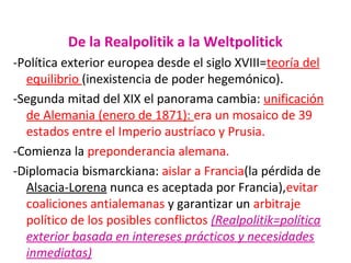 De la Realpolitik a la Weltpolitick
-Política exterior europea desde el siglo XVIII=teoría del
equilibrio (inexistencia de poder hegemónico).
-Segunda mitad del XIX el panorama cambia: unificación
de Alemania (enero de 1871): era un mosaico de 39
estados entre el Imperio austríaco y Prusia.
-Comienza la preponderancia alemana.
-Diplomacia bismarckiana: aislar a Francia(la pérdida de
Alsacia-Lorena nunca es aceptada por Francia),evitar
coaliciones antialemanas y garantizar un arbitraje
político de los posibles conflictos (Realpolitik=política
exterior basada en intereses prácticos y necesidades
inmediatas)
 