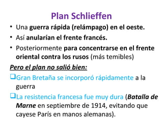 Plan Schlieffen
• Una guerra rápida (relámpago) en el oeste.
• Así anularían el frente francés.
• Posteriormente para concentrarse en el frente
oriental contra los rusos (más temibles)
Pero el plan no salió bien:
Gran Bretaña se incorporó rápidamente a la
guerra
La resistencia francesa fue muy dura (Batalla de
Marne en septiembre de 1914, evitando que
cayese París en manos alemanas).
 