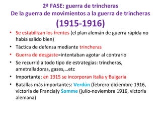 2ª FASE: guerra de trincheras
De la guerra de movimientos a la guerra de trincheras
(1915-1916)
• Se estabilizan los frentes (el plan alemán de guerra rápida no
había salido bien)
• Táctica de defensa mediante trincheras
• Guerra de desgaste=intentaban agotar al contrario
• Se recurrió a todo tipo de estrategias: trincheras,
ametralladoras, gases,…etc
• Importante: en 1915 se incorporan Italia y Bulgaria
• Batallas más importantes: Verdún (febrero-diciembre 1916,
victoria de Francia)y Somme (julio-noviembre 1916, victoria
alemana)
 