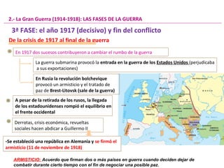 De la crisis de 1917 al final de la guerra
En 1917 dos sucesos contribuyeron a cambiar el rumbo de la guerra
La guerra submarina provocó la entrada en la guerra de los Estados Unidos (perjudicaba
a sus exportaciones)
2.- La Gran Guerra (1914-1918): LAS FASES DE LA GUERRA
En Rusia la revolución bolchevique
provocó un armisticio y el tratado de
paz de Brest-Litovsk (sale de la guerra)
A pesar de la retirada de los rusos, la llegada
de los estadounidenses rompió el equilibrio en
el frente occidental
Derrotas, crisis económica, revueltas
sociales hacen abdicar a Guillermo II
-Se estableció una república en Alemania y se firmó el
armisticio (11 de noviembre de 1918)
-Se estableció una república en Alemania y se firmó el
armisticio (11 de noviembre de 1918)
3ª FASE: el año 1917 (decisivo) y fin del conflicto
ARMISTICIO: Acuerdo que firman dos o más países en guerra cuando deciden dejar de
combatir durante cierto tiempo con el fin de negociar una posible paz.
 