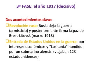 3ª FASE: el año 1917 (decisivo)
Dos acontecimientos clave:
Revolución rusa: Rusia deja la guerra
(armisticio) y posteriormente firma la paz de
Brest-Litovsk (marzo 1918)
Entrada de Estados Unidos en la guerra: por
intereses económicos y “Lusitania” hundido
por un submarino alemán (viajaban 123
estadounidenses)
 