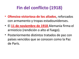 Fin del conflicto (1918)
• Ofensiva victoriosa de los aliados, reforzados
con armamento y tropas estadounidenses.
• El 11 de noviembre de 1918 Alemania firma el
armisticio (rendición o alto el fuego).
• Posteriormente distintos tratados de paz con
países vencidos que se conocen como la Paz
de París.
 