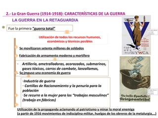Fue la primera “guerra total”
Utilización de todos los recursos humanos,
económicos y técnicos posibles
Utilización de todos los recursos humanos,
económicos y técnicos posibles
Se movilizaron setenta millones de soldados
2.- La Gran Guerra (1914-1918): CARACTERÍSTICAS DE LA GUERRA
Fabricación de armamento moderno y mortífero
Se impuso una economía de guerra
-Industria de guerra
- Cartillas de Racionamiento y la penuria para la
población
-Se recurre a la mujer para los “trabajos masculinos”
(trabajo en fábricas)
Utilización de la propaganda aclamando al patriotismo y minar la moral enemiga
(a partir de 1916 movimientos de indisciplina militar, huelgas de los obreros de la metalurgia,…)
- Artillería, ametralladoras, acorazados, submarinos,
gases tóxicos, carros de cambate, lanzallamas,
- ...
LA GUERRA EN LA RETAGUARDIA
 