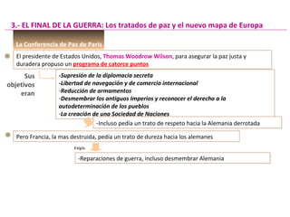 La Conferencia de Paz de París
El presidente de Estados Unidos, Thomas Woodrow Wilson, para asegurar la paz justa y
duradera propuso un programa de catorce puntos
-Supresión de la diplomacia secreta
-Libertad de navegación y de comercio internacional
-Reducción de armamentos
-Desmembrar los antiguos Imperios y reconocer el derecho a la
autodeterminación de los pueblos
-La creación de una Sociedad de Naciones
3.- EL FINAL DE LA GUERRA: Los tratados de paz y el nuevo mapa de Europa
Sus
objetivos
eran
-Incluso pedía un trato de respeto hacia la Alemania derrotada-Incluso pedía un trato de respeto hacia la Alemania derrotada
Pero Francia, la mas destruida, pedía un trato de dureza hacia los alemanes
Exigía
-Reparaciones de guerra, incluso desmembrar Alemania-Reparaciones de guerra, incluso desmembrar Alemania
 