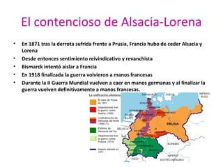 El contencioso de Alsacia-Lorena
• En 1871 tras la derrota sufrida frente a Prusia, Francia hubo de ceder Alsacia y
Lorena
• Desde entonces sentimiento reivindicativo y revanchista
• Bismarck intentó aislar a Francia
• En 1918 finalizada la guerra volvieron a manos francesas
• Durante la II Guerra Mundial vuelven a caer en manos germanas y al finalizar la
guerra vuelven definitivamente a manos francesas.
 