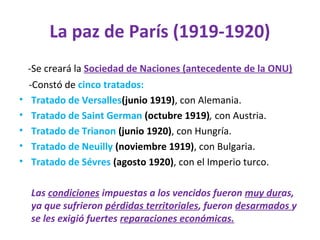 La paz de París (1919-1920)
-Se creará la Sociedad de Naciones (antecedente de la ONU)
-Constó de cinco tratados:
• Tratado de Versalles(junio 1919), con Alemania.
• Tratado de Saint German (octubre 1919), con Austria.
• Tratado de Trianon (junio 1920), con Hungría.
• Tratado de Neuilly (noviembre 1919), con Bulgaria.
• Tratado de Sévres (agosto 1920), con el Imperio turco.
Las condiciones impuestas a los vencidos fueron muy duras,
ya que sufrieron pérdidas territoriales, fueron desarmados y
se les exigió fuertes reparaciones económicas.
 