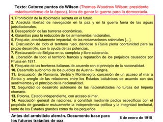 1. Prohibición de la diplomacia secreta en el futuro.
2. Absoluta libertad de navegación en la paz y en la guerra fuera de las aguas
jurisdiccionales.
3. Desaparición de las barreras económicas.
4. Garantías para la reducción de los armamentos nacionales.
5. Reajuste, absolutamente imparcial, de las reclamaciones coloniales […].
6. Evacuación de todo el territorio ruso, dándose a Rusia plena oportunidad para su
propio desarrollo, con la ayuda de las potencias.
7. Restauración de Bélgica en su completa y libre soberanía.
8. Liberación de todo el territorio francés y reparación de los perjuicios causados por
Prusia en 1871.
9. Reajuste de las fronteras italianas de acuerdo con el principio de la nacionalidad.
10. Desarrollo autónomo de los pueblos de Austria- Hungría.
11. Evacuación de Rumania, Serbia y Montenegro; concesión de un acceso al mar a
Serbia y arreglo de las relaciones entre los Estados balcánicos de acuerdo con sus
sentimientos y el principio de la nacionalidad.
12. Seguridad de desarrollo autónomo de las nacionalidades no turcas del Imperio
otomano.
13. Polonia, Estado independiente, con acceso al mar.
14. Asociación general de naciones, a constituir mediante pactos específicos con el
propósito de garantizar mutuamente la independencia política y la integridad territorial,
tanto de los Estados grandes como de los pequeños.
8 de enero de 1918
Texto: Catorce puntos de Wilson (Thomas Woodrow Wilson: presidente
estadounidense de la época). Idea de ganar la guerra para la democracia.
Antes del armisticio alemán. Documento base para
los futuros tratados de paz
 