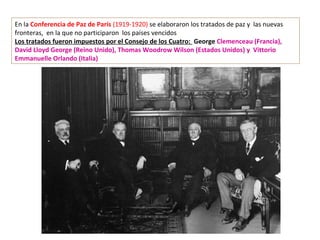 En la Conferencia de Paz de París (1919-1920) se elaboraron los tratados de paz y las nuevas
fronteras, en la que no participaron los países vencidos
Los tratados fueron impuestos por el Consejo de los Cuatro: George Clemenceau (Francia),
David Lloyd George (Reino Unido), Thomas Woodrow Wilson (Estados Unidos) y Vittorio
Emmanuelle Orlando (Italia)
 