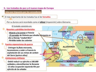 Una paz impuesta por los vencedores
El más importante de los tratados fue el de Versalles
3.- Los tratados de paz y el nuevo mapa de Europa
-Por su dureza será recordado como el diktat (imposición) sobre Alemania-Por su dureza será recordado como el diktat (imposición) sobre Alemania
El tratado consistía en:
Recortes y pérdidas territoriales
-Alsacia y la Lorena a Francia
- El corredor de Polonia que dividía Alemania en
dos y Danzig “ciudad libre”
-Pérdida todas las colonias
Fuertes reparaciones de guerra
- Entregar la flota mercante,
locomotoras y ceder a Francia la
explotación de sus minas de carbón
del Sarre (quince años)
Limitaciones militares
-Debió reducir su ejército a 100.000
soldados y desmilitarizar la Renania
-15 años ocupación izquierda Rin por
ejército de los aliados
 