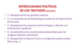 REPERCUSIONES POLÍTICAS
DE LOS TRATADOS (RESUMEN)
• 1.- Desaparecieron los grandes imperios
• 2.- La revolución de los bolcheviques acabó con el Imperio Ruso
de los zares
• 3.- Desaparecen los imperios Austro-Húngaro y Alemán y se
proclamaron repúblicas
• 4.- Se extendieron las constituciones democráticas por los
antiguos imperios autoritarios
• 5.- Desapareció el Imperio Turco y se originaron países nuevos
(Siria, Iraq,…)
 