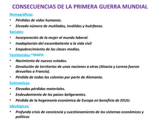 CONSECUENCIAS DE LA PRIMERA GUERRA MUNDIAL
Demográficas:
• Pérdidas de vidas humanas.
• Elevado número de mutilados, inválidos y huérfanos.
Sociales:
• Incorporación de la mujer al mundo laboral.
• Inadaptación del excombatiente a la vida civil
• Empobrecimiento de las clases medias.
Territoriales:*MAPA
• Nacimiento de nuevos estados.
• Devolución de territorios de unas naciones a otras (Alsacia y Lorena fueron
devueltas a Francia).
• Pérdida de todas las colonias por parte de Alemania.
Ecónomicas:
• Elevadas pérdidas materiales.
• Endeudamiento de los países beligerantes.
• Pérdida de la hegemonía económica de Europa en beneficio de EEUU.
Ideológicas:
• Profunda crisis de conciencia y cuestionamiento de los sistemas económicos y
políticos
 