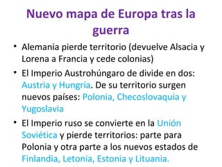 Nuevo mapa de Europa tras la
guerra
• Alemania pierde territorio (devuelve Alsacia y
Lorena a Francia y cede colonias)
• El Imperio Austrohúngaro de divide en dos:
Austria y Hungría. De su territorio surgen
nuevos países: Polonia, Checoslovaquia y
Yugoslavia
• El Imperio ruso se convierte en la Unión
Soviética y pierde territorios: parte para
Polonia y otra parte a los nuevos estados de
Finlandia, Letonia, Estonia y Lituania.
 