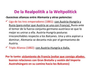 De la Realpolitik a la Weltpolitick
-Sucesivas alianzas entre Alemania y otras potencias:
 Liga de los tres emperadores (1881): con Austria-Hungría y
Rusia (para evitar que Austria se una con Francia). Rusia ante
el temor de la fuerza conjunta germano-austríaca ve que lo
mejor es unirse a ella. Austria-Hungría posturas
irreconciliables respecto a los Balcanes. Una y otra aspiran a
dominar, Alemania se decanta más por el germanismo de
Austria.
 Triple Alianza (1882): con Austria-Hungría e Italia.
Por lo tanto: aislamiento de Francia (evitar que consiga aliados,
buenas relaciones con Gran Bretaña y sostén del Imperio
Austrohúngaro en su camino hacia los Balcanes)
 