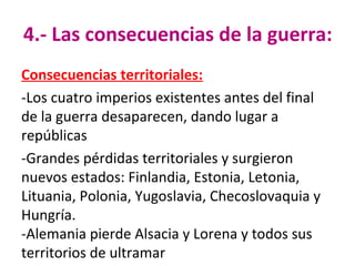 4.- Las consecuencias de la guerra:
Consecuencias territoriales:
-Los cuatro imperios existentes antes del final
de la guerra desaparecen, dando lugar a
repúblicas
-Grandes pérdidas territoriales y surgieron
nuevos estados: Finlandia, Estonia, Letonia,
Lituania, Polonia, Yugoslavia, Checoslovaquia y
Hungría.
-Alemania pierde Alsacia y Lorena y todos sus
territorios de ultramar
 