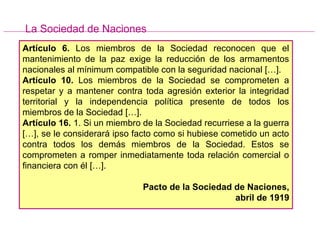 Artículo 6. Los miembros de la Sociedad reconocen que el
mantenimiento de la paz exige la reducción de los armamentos
nacionales al mínimum compatible con la seguridad nacional […].
Artículo 10. Los miembros de la Sociedad se comprometen a
respetar y a mantener contra toda agresión exterior la integridad
territorial y la independencia política presente de todos los
miembros de la Sociedad […].
Artículo 16. 1. Si un miembro de la Sociedad recurriese a la guerra
[…], se le considerará ipso facto como si hubiese cometido un acto
contra todos los demás miembros de la Sociedad. Estos se
comprometen a romper inmediatamente toda relación comercial o
financiera con él […].
Pacto de la Sociedad de Naciones,
abril de 1919
La Sociedad de Naciones
 