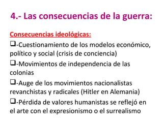 4.- Las consecuencias de la guerra:
Consecuencias ideológicas:
-Cuestionamiento de los modelos económico,
político y social (crisis de conciencia)
-Movimientos de independencia de las
colonias
-Auge de los movimientos nacionalistas
revanchistas y radicales (Hitler en Alemania)
-Pérdida de valores humanistas se reflejó en
el arte con el expresionismo o el surrealismo
 
