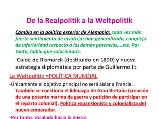 De la Realpolitik a la Weltpolitik
Cambio en la política exterior de Alemania: cada vez más
fuerte sentimiento de insatisfacción generalizada, complejo
de inferioridad respecto a las demás potencias,…etc. Por
tanto, había que solucionarlo.
-Caída de Bismarck (destituido en 1890) y nueva
estrategia diplomática por parte de Guillermo II:
La Weltpolitik =POLÍTICA MUNDIAL
-Únicamente el objetivo principal no será aislar a Francia.
También se cuestiona el liderazgo de Gran Bretaña (creación
de una potente marina de guerra y petición de participar en
el reparto colonial). Política expansionista y colonialista del
nuevo emperador.
-Por tanto, escalada hacia la guerra
 