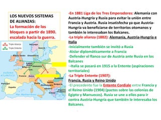 LOS NUEVOS SISTEMAS
DE ALIANZAS:
La formación de los
bloques a partir de 1890.
escalada hacia la guerra.
-En 1881 Liga de los Tres Emperadores: Alemania con
Austria-Hungría y Rusia para evitar la unión entre
Francia y Austria. Rusia insatisfecha ya que Austria-
Hungría va beneficiarse de territorios otomanos y
también le interesaban los Balcanes.
-La triple alianza (1882): Alemania, Austria-Hungría e
Italia
-Inicialmente también se invitó a Rusia
-Aislar diplomáticamente a Francia
-Defender el flanco sur de Austria ante Rusia en los
Balcanes
--Italia se pasará en 1915 a la Entente (aspiraciones
territoriales)
-La Triple Entente (1907):
Francia, Rusia y Reino Unido
-El precedente fue la Entente Cordiale entre Francia y
el Reino Unido (1904) (pactos sobre las colonias de
Egipto y Marruecos). Rusia se une a ellos para ir
contra Austria-Hungría que también le interesaba los
Balcanes.
 