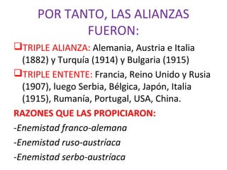POR TANTO, LAS ALIANZAS
FUERON:
TRIPLE ALIANZA: Alemania, Austria e Italia
(1882) y Turquía (1914) y Bulgaria (1915)
TRIPLE ENTENTE: Francia, Reino Unido y Rusia
(1907), luego Serbia, Bélgica, Japón, Italia
(1915), Rumanía, Portugal, USA, China.
RAZONES QUE LAS PROPICIARON:
-Enemistad franco-alemana
-Enemistad ruso-austríaca
-Enemistad serbo-austríaca
 
