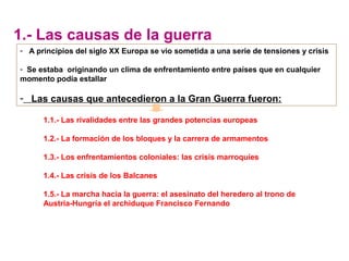 1.1.- Las rivalidades entre las grandes potencias europeas
1.2.- La formación de los bloques y la carrera de armamentos
1.3.- Los enfrentamientos coloniales: las crisis marroquíes
1.4.- Las crisis de los Balcanes
1.5.- La marcha hacia la guerra: el asesinato del heredero al trono de
Austria-Hungría el archiduque Francisco Fernando
- A principios del siglo XX Europa se vio sometida a una serie de tensiones y crisis
- Se estaba originando un clima de enfrentamiento entre países que en cualquier
momento podía estallar
- Las causas que antecedieron a la Gran Guerra fueron:
1.- Las causas de la guerra
 