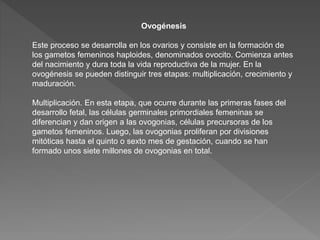 Ovogénesis
Este proceso se desarrolla en los ovarios y consiste en la formación de
los gametos femeninos haploides, denominados ovocito. Comienza antes
del nacimiento y dura toda la vida reproductiva de la mujer. En la
ovogénesis se pueden distinguir tres etapas: multiplicación, crecimiento y
maduración.
Multiplicación. En esta etapa, que ocurre durante las primeras fases del
desarrollo fetal, las células germinales primordiales femeninas se
diferencian y dan origen a las ovogonias, células precursoras de los
gametos femeninos. Luego, las ovogonias proliferan por divisiones
mitóticas hasta el quinto o sexto mes de gestación, cuando se han
formado unos siete millones de ovogonias en total.
 