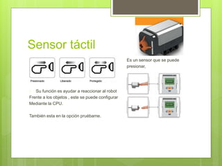 Sensor táctil 
 Es un sensor que se puede 
 presionar, 
 Su función es ayudar a reaccionar al robot 
Frente a los objetos , este se puede configurar 
Mediante la CPU. 
También esta en la opción pruébame. 
 