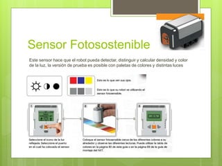 Sensor Fotosostenible 
Este sensor hace que el robot pueda detectar, distinguir y calcular densidad y color 
de la luz, la versión de prueba es posible con paletas de colores y distintas luces 
 