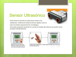Sensor Ultrasónico 
Este sensor le permite al robot actuar frente a los 
obstáculos, midiendo la distancia de los objetos como lo 
hace el sentido especial de los murciélagos. 
Se puede programar teniendo en cuenta el modelo del robot se le pueden hacer 
pruebas individualmente. 
 