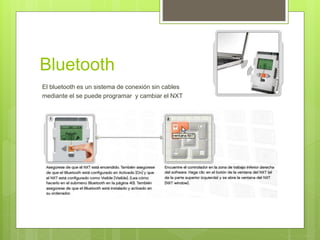 Bluetooth 
El bluetooth es un sistema de conexión sin cables 
mediante el se puede programar y cambiar el NXT 

