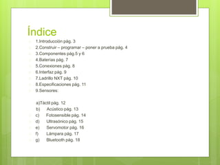 Índice 
 1.Introducción pág. 3 
 2.Construir – programar – poner a prueba pág. 4 
 3.Componentes pág.5 y 6 
 4.Baterías pág. 7 
 5.Conexiones pág. 8 
 6.Interfaz pág. 9 
 7.Ladrillo NXT pág. 10 
 8.Especificaciones pág. 11 
 9.Sensores: 
a)Táctil pág. 12 
b) Acústico pág. 13 
 c) Fotosensible pág. 14 
 d) Ultrasónico pág. 15 
 e) Servomotor pág. 16 
 f) Lámpara pág. 17 
 g) Bluetooth pág. 18 
 
