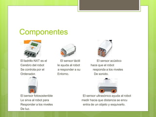 Componentes 
 
El ladrillo NXT es el El sensor táctil El sensor acústico 
Cerebro del robot le ayuda al robot hace que el robot 
Se controla por el a responder a su responda a los niveles 
Ordenador. Entorno. De sonido. 
El sensor fotosostenible El sensor ultrasónico ayuda al robot 
Le sirva al robot para medir hacia que distancia se encu 
Responder a los niveles entra de un objeto y esquivarlo. 
De luz. 
 