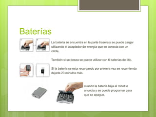 Baterías 
 La batería se encuentra en la parte trasera y se puede cargar 
 utilizando el adaptador de energía que se conecta con un 
 cable. 
 También si se desea se puede utilizar con 6 baterías de litio. 
 
 Si la batería se esta recargando por primera vez se recomienda 
 dejarla 20 minutos más. 
 cuando la batería baja el robot lo 
 anuncia y se puede programar para 
 que se apague. 
 