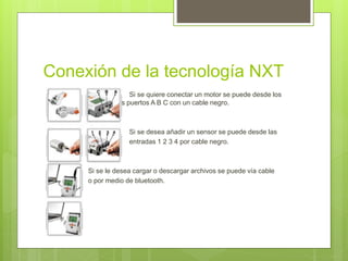 Conexión de la tecnología NXT 
 Si se quiere conectar un motor se puede desde los 
puertos A los puertos A B C con un cable negro. 
 Si se desea añadir un sensor se puede desde las 
 entradas 1 2 3 4 por cable negro. 
 Si se le desea cargar o descargar archivos se puede vía cable 
 o por medio de bluetooth. 
 