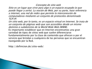 Concepto de sitio web
Sitio es un lugar que sirve para algo o un espacio ocupado (o que
puede llegar a serlo). La noción de Web, por su parte, hace referencia
a internet, una red de redes que permite la interconexión de
computadoras mediante un conjunto de protocolos denominado
TCP/IP.
Un sitio web, por lo tanto, es un espacio virtual en Internet. Se trata de
un conjunto de páginas web que son accesibles desde un mismo
dominio o subdominio de la World Wide Web (WWW).
Es importante establecer que en Internet encontramos una gran
variedad de tipos de sitios web que suelen diferenciarse
fundamentalmente por la clase de contenido que ofrecen o por el
servicio que brindan a cualquiera de las personas que se encuentran
navegando por la Red.
http://definicion.de/sitio-web/
 