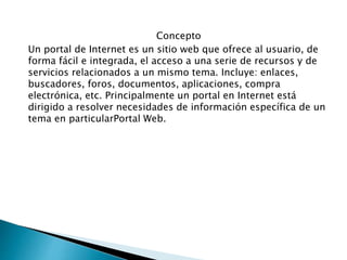 Concepto
Un portal de Internet es un sitio web que ofrece al usuario, de
forma fácil e integrada, el acceso a una serie de recursos y de
servicios relacionados a un mismo tema. Incluye: enlaces,
buscadores, foros, documentos, aplicaciones, compra
electrónica, etc. Principalmente un portal en Internet está
dirigido a resolver necesidades de información específica de un
tema en particularPortal Web.
 