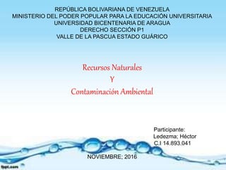 REPÚBLICA BOLIVARIANA DE VENEZUELA
MINISTERIO DEL PODER POPULAR PARA LA EDUCACIÓN UNIVERSITARIA
UNIVERSIDAD BICENTENARIA DE ARAGUA
DERECHO SECCIÓN P1
VALLE DE LA PASCUA ESTADO GUÁRICO
Recursos Naturales
Y
Contaminación Ambiental
Participante:
Ledezma; Héctor
C.I 14.893.041
NOVIEMBRE; 2016
 