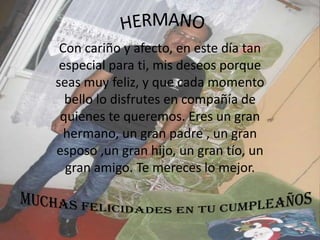 HERMANOCon cariño y afecto, en este día tan especial para ti, mis deseos porque seas muy feliz, y que cada momento bello lo disfrutes en compañía de quienes te queremos. Eres un gran hermano, un gran padre , un gran esposo ,un gran hijo, un gran tío, un gran amigo. Te mereces lo mejor.MUCHAS FELICIDADES EN TU CUMPLEAÑOS