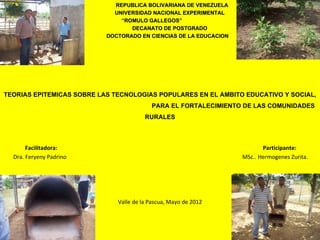 REPUBLICA BOLIVARIANA DE VENEZUELA
                             UNIVERSIDAD NACIONAL EXPERIMENTAL
                               “ROMULO GALLEGOS”
                               “ROMULO
                                  DECANATO DE POSTGRADO
                           DOCTORADO EN CIENCIAS DE LA EDUCACION




TEORIAS EPITEMICAS SOBRE LAS TECNOLOGIAS POPULARES EN EL AMBITO EDUCATIVO Y SOCIAL,
                                          PARA EL FORTALECIMIENTO DE LAS COMUNIDADES
                                        RURALES

                                              

       Facilitadora:                                                      Participante:
  Dra. Feryeny Padrino                                             MSc.. Hermogenes Zurita.




                              Valle de la Pascua, Mayo de 2012
 