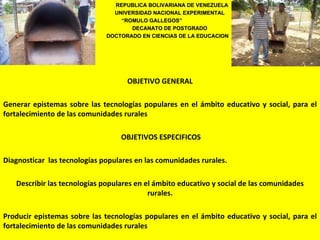 REPUBLICA BOLIVARIANA DE VENEZUELA
                                UNIVERSIDAD NACIONAL EXPERIMENTAL
                                  “ROMULO GALLEGOS”
                                  “ROMULO
                                     DECANATO DE POSTGRADO
                              DOCTORADO EN CIENCIAS DE LA EDUCACION




                                    OBJETIVO GENERAL

Generar epistemas sobre las tecnologías populares en el ámbito educativo y social, para el
fortalecimiento de las comunidades rurales

                                  OBJETIVOS ESPECIFICOS

Diagnosticar las tecnologías populares en las comunidades rurales.

   Describir las tecnologías populares en el ámbito educativo y social de las comunidades
                                           rurales.

Producir epistemas sobre las tecnologías populares en el ámbito educativo y social, para el
fortalecimiento de las comunidades rurales
 