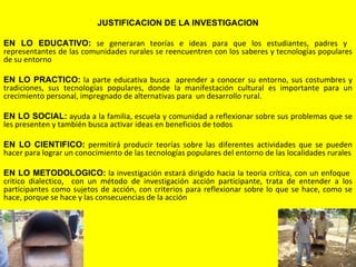 JUSTIFICACION DE LA INVESTIGACION

EN LO EDUCATIVO: se generaran teorías e ideas para que los estudiantes, padres y
representantes de las comunidades rurales se reencuentren con los saberes y tecnologías populares
de su entorno

EN LO PRACTICO: la parte educativa busca aprender a conocer su entorno, sus costumbres y
tradiciones, sus tecnologías populares, donde la manifestación cultural es importante para un
crecimiento personal, impregnado de alternativas para un desarrollo rural.

EN LO SOCIAL: ayuda a la familia, escuela y comunidad a reflexionar sobre sus problemas que se
les presenten y también busca activar ideas en beneficios de todos
 
EN LO CIENTIFICO: permitirá producir teorías sobre las diferentes actividades que se pueden
hacer para lograr un conocimiento de las tecnologías populares del entorno de las localidades rurales

EN LO METODOLOGICO: la investigación estará dirigido hacia la teoría crítica, con un enfoque
critico dialectico, con un método de investigación acción participante, trata de entender a los
participantes como sujetos de acción, con criterios para reflexionar sobre lo que se hace, como se
hace, porque se hace y las consecuencias de la acción




                                                   
 