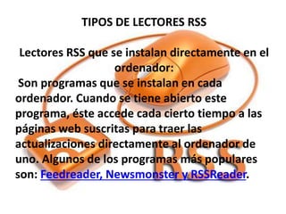 TIPOS DE LECTORES RSS
Lectores RSS que se instalan directamente en el
ordenador:
Son programas que se instalan en cada
ordenador. Cuando se tiene abierto este
programa, éste accede cada cierto tiempo a las
páginas web suscritas para traer las
actualizaciones directamente al ordenador de
uno. Algunos de los programas más populares
son: Feedreader, Newsmonster y RSSReader.
 