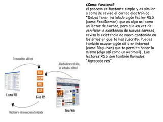 ¿Como funciona?
el proceso es bastante simple y es similar
a como se revisa el correo electrónico
*Debes tener instalado algún lector RSS
(como FeedDemon), que es algo así como
un lector de correo, pero que en vez de
verificar la existencia de nuevos correos,
revisa la existencia de nuevo contenido en
los sitios en que te has suscrito. Puedes
también ocupar algún sitio en internet
(como BlogLines) que te permita hacer lo
mismo (algo así como un webmail) . Los
lectores RSS son también llamados
"Agregado res".
 