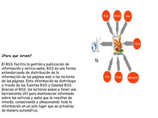 ¿Para que sirven?
El RSS facilita la gestión y publicación de
información y noticia webs. RSS es una forma
estandarizada de distribución de la
información de las páginas web a los lectores
de las páginas. Esta información se distribuye
a través de las fuentes RSS o Canales RSS.
Gracias al RSS, los lectores pasan a tener una
herramienta útil para mantenerse informado
sobre las noticias y webs que le resultan de
interés, conservando y almacenando toda la
información en un solo lugar que se actualiza
de manera automática.
 