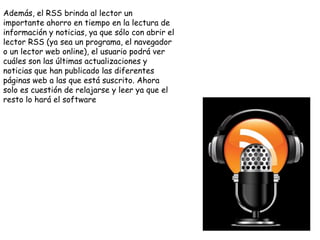 Además, el RSS brinda al lector un
importante ahorro en tiempo en la lectura de
información y noticias, ya que sólo con abrir el
lector RSS (ya sea un programa, el navegador
o un lector web online), el usuario podrá ver
cuáles son las últimas actualizaciones y
noticias que han publicado las diferentes
páginas web a las que está suscrito. Ahora
solo es cuestión de relajarse y leer ya que el
resto lo hará el software
 