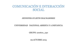 COMUNICACIÓN E INTERACCIÓN
SOCIAL
JENNIFER JULIETH DIAZ RAMIREZ
UNIVERSIDAD NACIONAL ABIERTA Y A DISTANCIA
GRUPO: 200610_230
09 0CTUBRE 2015
 
