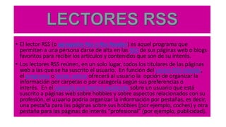 • El lector RSS (o agregador Rss o Rss Reader) es aquel programa que
permiten a una persona darse de alta en las RSS de sus páginas web o blogs
favoritos para recibir los artículos y contenidos que son de su interés.
• Los lectores RSS reúnen, en un solo lugar, todos los titulares de las páginas
web a las que se ha suscrito el usuario. En función del Lector RSS elegido,
el programa o lector online ofrecerá al usuario la opción de organizar la
información por carpetas o por categoría según sus preferencias o
interés. En el ejemplo que hemos explicado sobre un usuario que está
suscrito a páginas web sobre hobbies y sobre aspectos relacionados con su
profesión, el usuario podría organizar la información por pestañas, es decir,
una pestaña para las páginas sobre sus hobbies (por ejemplo, coches) y otra
pestaña para las páginas de interés “profesional” (por ejemplo, publicidad).
 