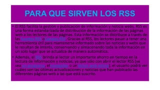 PARA QUE SIRVEN LOS RSS
• El RSS facilita la gestión y publicación de información y noticia webs. RSS es
una forma estandarizada de distribución de la información de las páginas
web a los lectores de las páginas. Esta información se distribuye a través de
las fuentes RSS oCanales RSS. Gracias al RSS, los lectores pasan a tener una
herramienta útil para mantenerse informado sobre las noticias y webs que
le resultan de interés, conservando y almacenando toda la información en
un solo lugar que se actualiza de manera automática.
• Además, el RSS brinda al lector un importante ahorro en tiempo en la
lectura de información y noticias, ya que sólo con abrir el lector RSS (ya
sea un programa, elnavegador o un lector web online), el usuario podrá ver
cuáles son las últimas actualizaciones y noticias que han publicado las
diferentes páginas web a las que está suscrito.
 