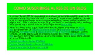 • Si te suscribes al RSS de una página web o blog, empezarás a recibir, a partir de
ese momento y directamente en tu ordenador (computadora), todas las nuevas
noticias que se publiquen en esa página web o blog, sin necesidad de visitar la
página web. Si te suscribes a varios blogs, recibirás las noticias de todos los blogs
a los que te hayas suscrito en un único lugar (en tu lector RSS).
• Para suscribirte a una página web determinada, tienes que tener un lector
RSS que puede ser un lector RSS online o web, un programa RSS windows o
incluso tu navegador web o programa de correo electrónico habitual. Es muy
sencillo. En esta página web te presentamos los diferentes tipos de lectores
RSS que hay y diferentes tutoriales que te mostrarán, paso a paso, cómo utilizar
un lector RSS gratuito.
• Tutorial Netvibes – Lector RSS Web
• Tutorial Google Reader – Lector RSS Online
• Tutorial Internet Explorer – Lector RSS
 