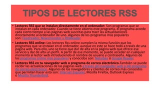 • Lectores RSS que se instalan directamente en el ordenador: Son programas que se
instalan en cada ordenador. Cuando se tiene abierto este programa, el programa accede
cada cierto tiempo a las páginas web suscritas para traer las actualizaciones
directamente al ordenador de uno. Algunos de los programas más populares
son: Feedreader, Newsmonster y RSSReader.
• Lectores RSS online: Los lectores Rss online cumplen la misma función que los
programas que se instalan en el ordenador, aunque en este se hace todo a través de una
página web. Para ello, uno se tiene que dar de alta en la página web que ofrece ese
servicio y dar de alta un perfil. A partir de ese momento, se puede acceder en cualquier
momento al lector web introduciendo el nombre de usuario y contraseña. Algunos de
los programas online más populares y conocidos son: Netvibes ó Google Reader.
• Lectores RSS en tu navegador web o programa de correo electrónico.También se puede
recibir las actualizaciones de las páginas web a través del navegador web o del programa
de correo electrónico. Algunos de los navegadores y clientes de correo más conocidos
que permiten hacer esto son: Internet Explorer, Mozilla Firefox, Outlook Express
o Mozilla Thunderbird.
 